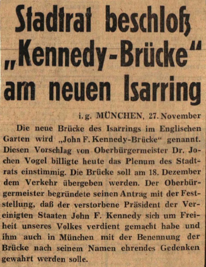 Wenige Tage nach dem Kennedy-Attentat beschloss der Münchner Stadtrat unter Vorsitz des Oberbürgermeister Jochen Vogel, die neue Isarbrücke nun Kennedy-Brücke zu nennen. Ganz ungelegen kam dieser Beschluss nicht, denn der Name Herzog-Heinrich-Brücke war ebenso unbeliebt wie der zu Planungszeiten genutzte Namen Leonhard-Eck-Brücke. Allerdings beschloss die CSU-Fraktion in ihrer Sitzung vom 26. November 1963, den Vorschlag des Namens "J.F. Kennedy-Brücke" nicht zu befürworten, wegen "weitreichender Bedenken über die Folgen". 